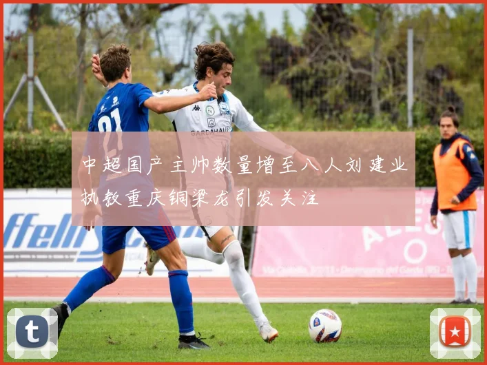 中超国产主帅数量增至八人刘建业执教重庆铜梁龙引发关注
