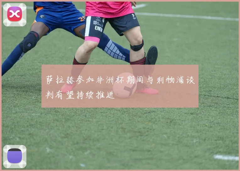 萨拉赫参加非洲杯期间与利物浦谈判有望持续推进
