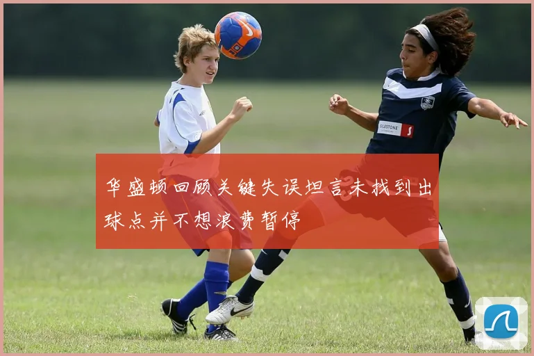 华盛顿回顾关键失误坦言未找到出球点并不想浪费暂停