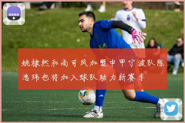 姚棣然和尚可风加盟中甲宁波队陈浩玮也将加入球队助力新赛季
