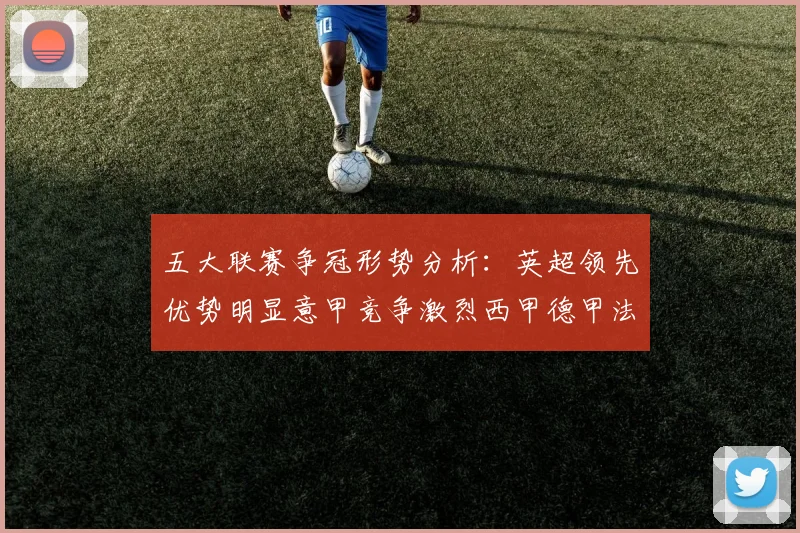 五大联赛争冠形势分析：英超领先优势明显意甲竞争激烈西甲德甲法甲差距各异