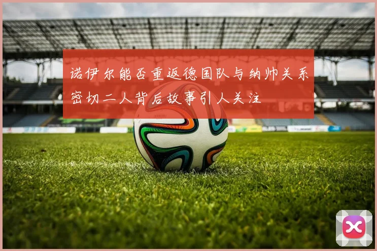 诺伊尔能否重返德国队与纳帅关系密切二人背后故事引人关注