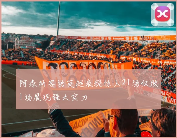 阿森纳客场英超表现惊人21场仅败1场展现强大实力