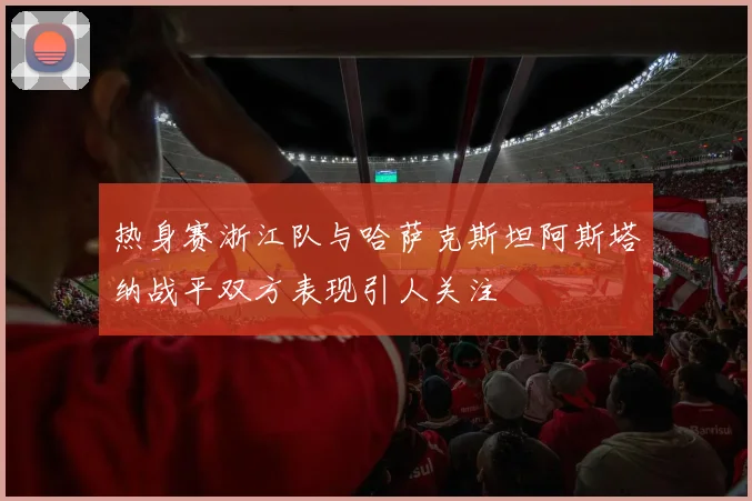 热身赛浙江队与哈萨克斯坦阿斯塔纳战平双方表现引人关注