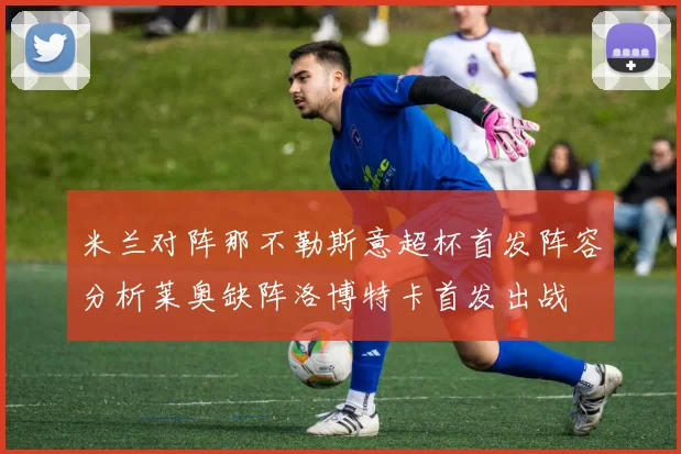米兰对阵那不勒斯意超杯首发阵容分析莱奥缺阵洛博特卡首发出战
