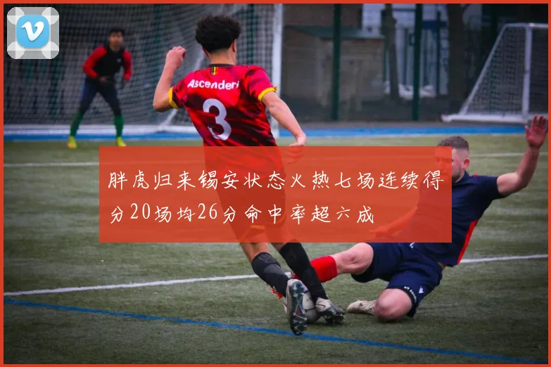 胖虎归来锡安状态火热七场连续得分20场均26分命中率超六成