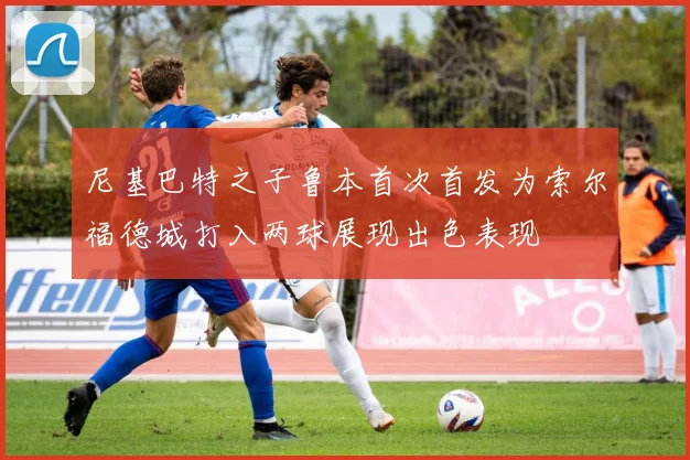 尼基巴特之子鲁本首次首发为索尔福德城打入两球展现出色表现
