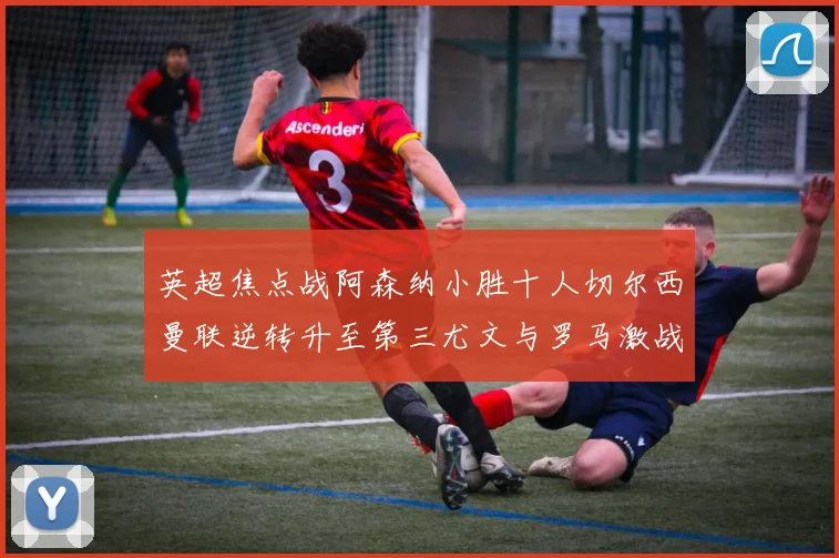 英超焦点战阿森纳小胜十人切尔西曼联逆转升至第三尤文与罗马激战平局