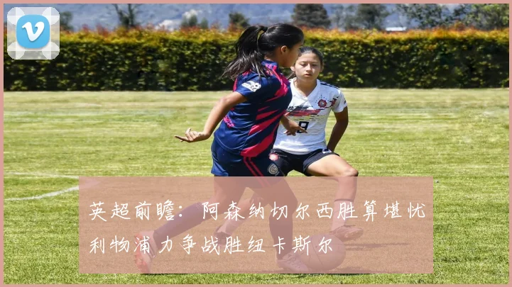 英超前瞻：阿森纳切尔西胜算堪忧利物浦力争战胜纽卡斯尔