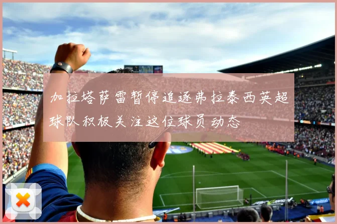 加拉塔萨雷暂停追逐弗拉泰西英超球队积极关注这位球员动态