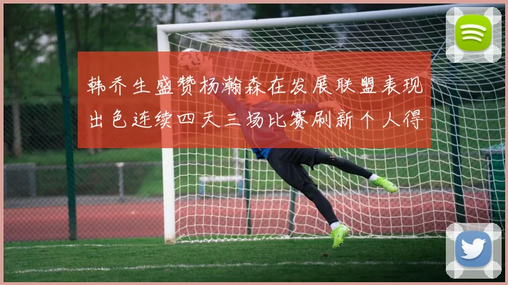 韩乔生盛赞杨瀚森在发展联盟表现出色连续四天三场比赛刷新个人得分与篮板纪录