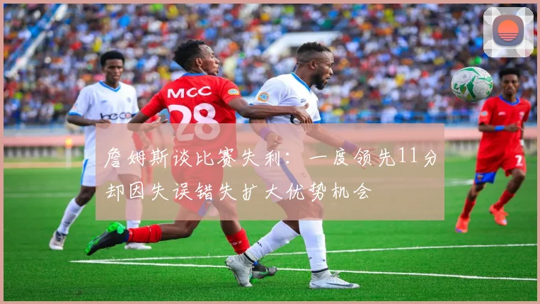 詹姆斯谈比赛失利：一度领先11分却因失误错失扩大优势机会