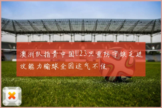 澳洲队指责中国U23只重防守缺乏进攻能力输球全因运气不佳