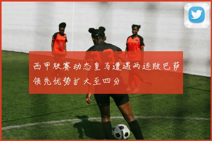 西甲联赛动态皇马遭遇两连败巴萨领先优势扩大至四分